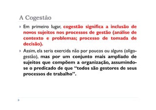 A Cogestão
 Em primeiro lugar, cogestão significa a inclusão de
 novos sujeitos nos processos de gestão (análise de
 contexto e problemas; processo de tomada de
 decisão).
 Assim, ela seria exercida não por poucos ou alguns (oligo-
 gestão), mas por um conjunto mais ampliado de
 sujeitos que compõem a organização, assumindo-
 se o predicado de que “todos são gestores de seus
 processos de trabalho”.
 