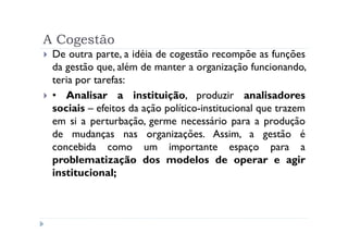 A Cogestão
 De outra parte, a idéia de cogestão recompõe as funções
 da gestão que, além de manter a organização funcionando,
 teria por tarefas:
 • Analisar a instituição, produzir analisadores
 sociais – efeitos da ação político-institucional que trazem
 em si a perturbação, germe necessário para a produção
 de mudanças nas organizações. Assim, a gestão é
 concebida como um importante espaço para a
 problematização dos modelos de operar e agir
 institucional;
 