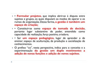 • Formular projetos, que implica abrir-se à disputa entre
sujeitos e grupos, os quais disputam os modos de operar e os
rumos da organização. Dessa forma, a gestão é também um
espaço de criação;
• Constituir-se como espaço de tomada de decisão,
portanto lugar substantivo de poder, entendido como
capacidade de realização, força positiva, criadora;
• Ser um espaço pedagógico, lugar de aprender e de
ensinar; espaço de aculturação, de produção e socialização de
conhecimentos.
O prefixo “co”, nesta perspectiva, indica para o conceito e a
experimentação da gestão um duplo movimento: a
adição de novas funções e adição de novos sujeitos.
 