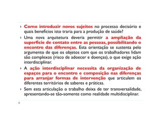 Como introduzir novos sujeitos no processo decisório e
quais benefícios isto traria para a produção de saúde?
Uma nova arquitetura deveria permitir a ampliação da
superfície de contato entre as pessoas, possibilitando o
encontro das diferenças. Esta orientação se sustenta pelo
argumento de que os objetos com que os trabalhadores lidam
são complexos (risco de adoecer e doenças), o que exige ação
interdisciplinar.
A ação interdisciplinar necessita da organização de
espaços para o encontro e composição nas diferenças
para arranjar formas de intervenção que articulem os
diferentes territórios de saberes e práticas.
Sem esta articulação o trabalho deixa de ter transversalidade,
apresentando-se tão-somente como realidade multidisciplinar.
 