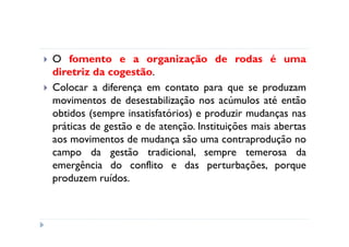 O fomento e a organização de rodas é uma
diretriz da cogestão.
Colocar a diferença em contato para que se produzam
movimentos de desestabilização nos acúmulos até então
obtidos (sempre insatisfatórios) e produzir mudanças nas
práticas de gestão e de atenção. Instituições mais abertas
aos movimentos de mudança são uma contraprodução no
campo da gestão tradicional, sempre temerosa da
emergência do conflito e das perturbações, porque
produzem ruídos.
 