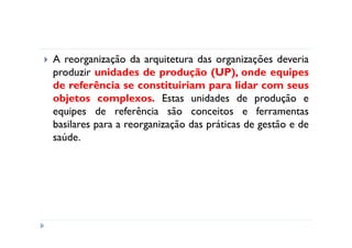 A reorganização da arquitetura das organizações deveria
produzir unidades de produção (UP), onde equipes
de referência se constituiriam para lidar com seus
objetos complexos. Estas unidades de produção e
equipes de referência são conceitos e ferramentas
basilares para a reorganização das práticas de gestão e de
saúde.
 