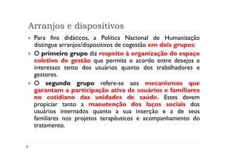 Arranjos e dispositivos
 Para fins didáticos, a Política Nacional de Humanização
 distingue arranjos/dispositivos de cogestão em dois grupos:
 O primeiro grupo diz respeito à organização do espaço
 coletivo de gestão que permita o acordo entre desejos e
 interesses tanto dos usuários quanto dos trabalhadores e
 gestores.
 O segundo grupo refere-se aos mecanismos que
 garantam a participação ativa de usuários e familiares
 no cotidiano das unidades de saúde. Estes devem
 propiciar tanto a manutenção dos laços sociais dos
 usuários internados quanto a sua inserção e a de seus
 familiares nos projetos terapêuticos e acompanhamento do
 tratamento.
 