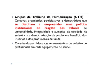 Grupos de Trabalho de Humanização (GTH) –
Coletivos organizados, participativos e democráticos que
se destinam a empreender uma política
institucional de resgate dos valores de
universalidade, integralidade e aumento da equidade na
assistência e democratização da gestão, em benefício dos
usuários e dos profissionais de saúde.
Constituído por lideranças representativas do coletivo de
profissionais em cada equipamento de saúde.
 