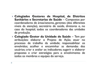 Colegiados Gestores de Hospital, de Distritos
Sanitários e Secretarias de Saúde – Compostos por
coordenadores de áreas/setores, gerentes (dos diferentes
níveis da atenção), secretário de saúde, diretores e, no
caso do hospital, todos os coordenadores das unidades
de produção.
Colegiado Gestor da Unidade de Saúde – Tem por
atribuições: elaborar o Projeto de Ação; atuar no
processo de trabalho da unidade; responsabilizar os
envolvidos; acolher e encaminhar as demandas dos
usuários; criar e avaliar os indicadores; sugerir e elaborar
propostas e criar estratégias para o envolvimento de
todos os membros e equipes do serviço.
 