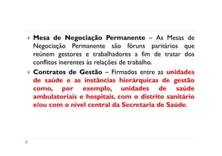 Mesa de Negociação Permanente – As Mesas de
Negociação Permanente são fóruns paritários que
reúnem gestores e trabalhadores a fim de tratar dos
conflitos inerentes às relações de trabalho.
Contratos de Gestão – Firmados entre as unidades
de saúde e as instâncias hierárquicas de gestão
como, por exemplo, unidades de saúde
ambulatoriais e hospitais, com o distrito sanitário
e/ou com o nível central da Secretaria de Saúde.
 
