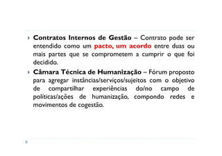 Contratos Internos de Gestão – Contrato pode ser
entendido como um pacto, um acordo entre duas ou
mais partes que se comprometem a cumprir o que foi
decidido.
Câmara Técnica de Humanização – Fórum proposto
para agregar instâncias/serviços/sujeitos com o objetivo
de compartilhar experiências do/no campo de
políticas/ações de humanização, compondo redes e
movimentos de cogestão.
 