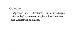 Objetivo
   Aprovar as      diretrizes para instituição,
 reformulação, reestruturação e funcionamento
 dos Conselhos de Saúde.
 