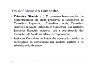Da definição do Conselho
Primeira Diretriz: (...) O processo bem-sucedido de
descentralização da saúde promoveu o surgimento de
Conselhos Regionais,        Conselhos Locais, Conselhos
Distritais de Saúde, incluindo os Conselhos dos Distritos
Sanitários Especiais Indígenas, sob a coordenação dos
Conselhos de Saúde da esfera correspondente.
Assim, os Conselhos de Saúde são espaços instituídos de
participação da comunidade nas políticas públicas e na
administração da saúde.
 