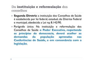 Da instituição e reformulação dos
conselhos
 Segunda Diretriz: a instituição dos Conselhos de Saúde
 é estabelecida por lei federal, estadual, do Distrito Federal
 e municipal, obedecida a Lei no 8.142/90.
 Parágrafo único. Na instituição e reformulação dos
 Conselhos de Saúde o Poder Executivo, respeitando
 os princípios da democracia, deverá acolher as
 demandas        da      população         aprovadas      nas
 Conferências de Saúde, e em consonância com a
 legislação.
 