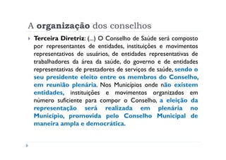A organização dos conselhos
 Terceira Diretriz: (...) O Conselho de Saúde será composto
 por representantes de entidades, instituições e movimentos
 representativos de usuários, de entidades representativas de
 trabalhadores da área da saúde, do governo e de entidades
 representativas de prestadores de serviços de saúde, sendo o
 seu presidente eleito entre os membros do Conselho,
 em reunião plenária. Nos Municípios onde não existem
 entidades, instituições e movimentos organizados em
 número suficiente para compor o Conselho, a eleição da
 representação será realizada em plenária no
 Município, promovida pelo Conselho Municipal de
 maneira ampla e democrática.
 