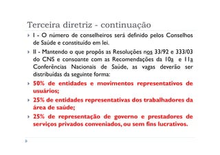 Terceira diretriz - continuação
 I - O número de conselheiros será definido pelos Conselhos
 de Saúde e constituído em lei.
 II - Mantendo o que propôs as Resoluções nos 33/92 e 333/03
 do CNS e consoante com as Recomendações da 10a e 11a
 Conferências Nacionais de Saúde, as vagas deverão ser
 distribuídas da seguinte forma:
 50% de entidades e movimentos representativos de
 usuários;
 25% de entidades representativas dos trabalhadores da
 área de saúde;
 25% de representação de governo e prestadores de
 serviços privados conveniados, ou sem fins lucrativos.
 