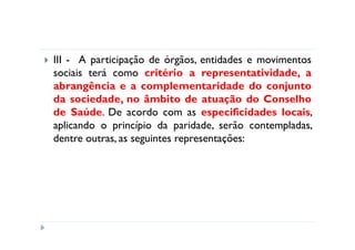 III - A participação de órgãos, entidades e movimentos
sociais terá como critério a representatividade, a
abrangência e a complementaridade do conjunto
da sociedade, no âmbito de atuação do Conselho
de Saúde. De acordo com as especificidades locais,
aplicando o princípio da paridade, serão contempladas,
dentre outras, as seguintes representações:
 