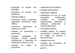 associações de pessoas com              organizações de moradores;
patologias;                             entidades ambientalistas;
associações de pessoas com              organizações religiosas;
deficiências;
                                        trabalhadores da área de saúde:
entidades indígenas;                    associações,         confederações,
movimentos sociais e populares,         conselhos        de       profissões
organizados (movimento negro,           regulamentadas, federações e
LGBT...);                               sindicatos,     obedecendo        as
movimentos       organizados     de     instâncias federativas;
mulheres, em saúde;                     comunidade científica;
entidades de aposentados e              entidades públicas, de hospitais
pensionistas;                           universitários e hospitais campo
entidades      congregadas       de     de estágio, de pesquisa e
sindicatos,    centrais    sindicais,   desenvolvimento;
confederações e federações de           entidades patronais;
trabalhadores urbanos e rurais;         entidades dos prestadores de
entidades     de      defesa     do     serviço de saúde; e
consumidor;                             governo.
 
