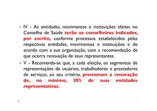 IV - As entidades, movimentos e instituições eleitas no
Conselho de Saúde terão os conselheiros indicados,
por escrito, conforme processos estabelecidos pelas
respectivas entidades, movimentos e instituições e de
acordo com a sua organização, com a recomendação de
que ocorra renovação de seus representantes.
V - Recomenda-se que, a cada eleição, os segmentos de
representações de usuários, trabalhadores e prestadores
de serviços, ao seu critério, promovam a renovação
de, no mínimo, 30% de suas entidades
representativas.
 