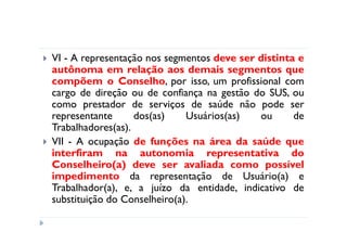 VI - A representação nos segmentos deve ser distinta e
autônoma em relação aos demais segmentos que
compõem o Conselho, por isso, um profissional com
cargo de direção ou de confiança na gestão do SUS, ou
como prestador de serviços de saúde não pode ser
representante      dos(as)    Usuários(as)  ou      de
Trabalhadores(as).
VII - A ocupação de funções na área da saúde que
interfiram na autonomia representativa do
Conselheiro(a) deve ser avaliada como possível
impedimento da representação de Usuário(a) e
Trabalhador(a), e, a juízo da entidade, indicativo de
substituição do Conselheiro(a).
 
