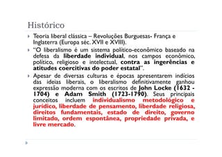Histórico
 Teoria liberal clássica – Revoluções Burguesas- França e
 Inglaterra (Europa séc. XVII e XVIII).
 “O liberalismo é um sistema político-econômico baseado na
 defesa da liberdade individual, nos campos econômico,
 político, religioso e intelectual, contra as ingerências e
 atitudes coercitivas do poder estatal”.
 Apesar de diversas culturas e épocas apresentarem indícios
 das ideias liberais, o liberalismo definitivamente ganhou
 expressão moderna com os escritos de John Locke (1632 -
 1704) e Adam Smith (1723-1790). Seus principais
 conceitos incluem individualismo metodológico e
 jurídico, liberdade de pensamento, liberdade religiosa,
 direitos fundamentais, estado de direito, governo
 limitado, ordem espontânea, propriedade privada, e
 livre mercado.
 
