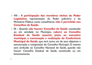 VIII - A participação dos membros eleitos do Poder
Legislativo, representação do Poder Judiciário e do
Ministério Público, como conselheiros, não é permitida nos
Conselhos de Saúde.
IX - Quando não houver Conselho de Saúde constituído
ou em atividade no Município, caberá ao Conselho
Estadual de Saúde assumir, junto ao executivo
municipal, a convocação e realização da Conferência
Municipal de Saúde, que terá como um de seus objetivos a
estruturação e composição do Conselho Municipal. O mesmo
será atribuído ao Conselho Nacional de Saúde, quando não
houver Conselho Estadual de Saúde constituído ou em
funcionamento.
 