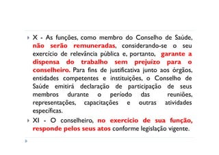 X - As funções, como membro do Conselho de Saúde,
não serão remuneradas, considerando-se o seu
exercício de relevância pública e, portanto, garante a
dispensa do trabalho sem prejuízo para o
conselheiro. Para fins de justificativa junto aos órgãos,
entidades competentes e instituições, o Conselho de
Saúde emitirá declaração de participação de seus
membros durante o período das                   reuniões,
representações, capacitações e outras atividades
específicas.
XI - O conselheiro, no exercício de sua função,
responde pelos seus atos conforme legislação vigente.
 