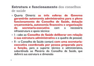 Estrutura e funcionamento dos conselhos
de saúde
 Quarta Diretriz: as três esferas de Governo
 garantirão autonomia administrativa para o pleno
 funcionamento do Conselho de Saúde, dotação
 orçamentária, autonomia financeira e organização
 da      secretaria-executiva      com  a   necessária
 infraestrutura e apoio técnico:
 I - cabe ao Conselho de Saúde deliberar em relação
 à sua estrutura administrativa e o quadro de pessoal;
 II - o Conselho de Saúde contará com uma secretaria-
 executiva coordenada por pessoa preparada para
 a função, para o suporte técnico e administrativo,
 subordinada ao Plenário do Conselho de Saúde, que
 definirá sua estrutura e dimensão
 