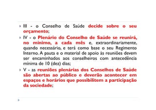 III - o Conselho de Saúde decide sobre o seu
orçamento;
IV - o Plenário do Conselho de Saúde se reunirá,
no mínimo, a cada mês e, extraordinariamente,
quando necessário, e terá como base o seu Regimento
Interno. A pauta e o material de apoio às reuniões devem
ser encaminhados aos conselheiros com antecedência
mínima de 10 (dez) dias;
V - as reuniões plenárias dos Conselhos de Saúde
são abertas ao público e deverão acontecer em
espaços e horários que possibilitem a participação
da sociedade;
 