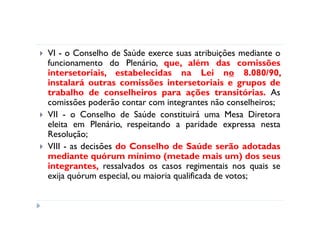 VI - o Conselho de Saúde exerce suas atribuições mediante o
funcionamento do Plenário, que, além das comissões
intersetoriais, estabelecidas na Lei no 8.080/90,
instalará outras comissões intersetoriais e grupos de
trabalho de conselheiros para ações transitórias. As
comissões poderão contar com integrantes não conselheiros;
VII - o Conselho de Saúde constituirá uma Mesa Diretora
eleita em Plenário, respeitando a paridade expressa nesta
Resolução;
VIII - as decisões do Conselho de Saúde serão adotadas
mediante quórum mínimo (metade mais um) dos seus
integrantes, ressalvados os casos regimentais nos quais se
exija quórum especial, ou maioria qualificada de votos;
 