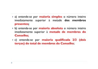 a) entende-se por maioria simples o número inteiro
imediatamente superior à metade dos membros
presentes;
b) entende-se por maioria absoluta o número inteiro
imediatamente superior à metade de membros do
Conselho;
c) entende-se por maioria qualificada 2/3 (dois
terços) do total de membros do Conselho;
 