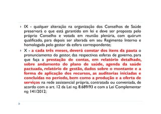 IX - qualquer alteração na organização dos Conselhos de Saúde
preservará o que está garantido em lei e deve ser proposta pelo
próprio Conselho e votada em reunião plenária, com quórum
qualificado, para depois ser alterada em seu Regimento Interno e
homologada pelo gestor da esfera correspondente;
X - a cada três meses, deverá constar dos itens da pauta o
pronunciamento do gestor, das respectivas esferas de governo, para
que faça a prestação de contas, em relatório detalhado,
sobre andamento do plano de saúde, agenda da saúde
pactuada, relatório de gestão, dados sobre o montante e a
forma de aplicação dos recursos, as auditorias iniciadas e
concluídas no período, bem como a produção e a oferta de
serviços na rede assistencial própria, contratada ou conveniada, de
acordo com o art. 12 da Lei no 8.689/93 e com a Lei Complementar
no 141/2012;
 