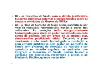 XI - os Conselhos de Saúde, com a devida justificativa,
buscarão auditorias externas e independentes sobre as
contas e atividades do Gestor do SUS; e
XII - o Pleno do Conselho de Saúde deverá manifestar-se por
meio de resoluções, recomendações, moções e outros atos
deliberativos. As resoluções serão obrigatoriamente
homologadas pelo chefe do poder constituído em cada
esfera de governo, em um prazo de 30 (trinta) dias,
dando-se-lhes publicidade oficial. Decorrido o prazo
mencionado e não sendo homologada a resolução e
nem enviada justificativa pelo gestor ao Conselho de
Saúde com proposta de alteração ou rejeição a ser
apreciada na reunião seguinte, as entidades que
integram o Conselho de Saúde podem buscar a
validação das resoluções, recorrendo à justiça e ao
Ministério Público, quando necessário.
 