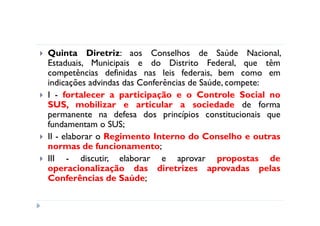 Quinta Diretriz: aos Conselhos de Saúde Nacional,
Estaduais, Municipais e do Distrito Federal, que têm
competências definidas nas leis federais, bem como em
indicações advindas das Conferências de Saúde, compete:
I - fortalecer a participação e o Controle Social no
SUS, mobilizar e articular a sociedade de forma
permanente na defesa dos princípios constitucionais que
fundamentam o SUS;
II - elaborar o Regimento Interno do Conselho e outras
normas de funcionamento;
III - discutir, elaborar e aprovar propostas de
operacionalização das diretrizes aprovadas pelas
Conferências de Saúde;
 