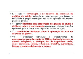 IV - atuar na formulação e no controle da execução da
política de saúde, incluindo os seus aspectos econômicos e
financeiros, e propor estratégias para a sua aplicação aos setores
público e privado;
V - definir diretrizes para elaboração dos planos de saúde e
deliberar sobre o seu conteúdo, conforme as diversas situações
epidemiológicas e a capacidade organizacional dos serviços;
VI - anualmente deliberar sobre a aprovação ou não do
relatório de gestão;
VII    -    estabelecer    estratégias   e     procedimentos    de
acompanhamento da gestão do SUS, articulando-se com os
demais colegiados, a exemplo dos de seguridade social,
meio ambiente, justiça, educação, trabalho, agricultura,
idosos, criança e adolescente e outros;
 