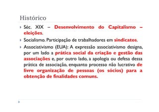 Histórico
 Séc. XIX – Desenvolvimento do Capitalismo –
 eleições.
 Socialismo. Participação de trabalhadores em sindicatos.
 Associativismo (EUA): A expressão associativismo designa,
 por um lado a prática social da criação e gestão das
 associações e, por outro lado, a apologia ou defesa dessa
 prática de associação, enquanto processo não lucrativo de
 livre organização de pessoas (os sócios) para a
 obtenção de finalidades comuns.
 