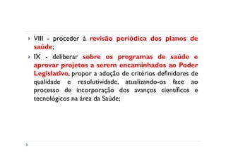 VIII - proceder à revisão periódica dos planos de
saúde;
IX - deliberar sobre os programas de saúde e
aprovar projetos a serem encaminhados ao Poder
Legislativo, propor a adoção de critérios definidores de
qualidade e resolutividade, atualizando-os face ao
processo de incorporação dos avanços científicos e
tecnológicos na área da Saúde;
 