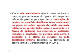 X – a cada quadrimestre deverá constar dos itens da
pauta o pronunciamento do gestor, das respectivas
esferas de governo, para que faça a prestação de
contas, em relatório detalhado, sobre andamento
do plano de saúde, agenda da saúde pactuada,
relatório de gestão, dados sobre o montante e a
forma de aplicação dos recursos, as auditorias
iniciadas e concluídas no período, bem como a
produção e a oferta de serviços na rede
assistencial própria, contratada ou conveniada, de
acordo com a Lei Complementar no 141/2012.
 