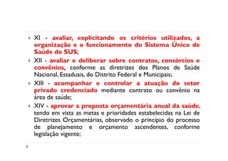 XI - avaliar, explicitando os critérios utilizados, a
organização e o funcionamento do Sistema Único de
Saúde do SUS;
XII - avaliar e deliberar sobre contratos, consórcios e
convênios, conforme as diretrizes dos Planos de Saúde
Nacional, Estaduais, do Distrito Federal e Municipais;
XIII - acompanhar e controlar a atuação do setor
privado credenciado mediante contrato ou convênio na
área de saúde;
XIV - aprovar a proposta orçamentária anual da saúde,
tendo em vista as metas e prioridades estabelecidas na Lei de
Diretrizes Orçamentárias, observado o princípio do processo
de planejamento e orçamento ascendentes, conforme
legislação vigente;
 