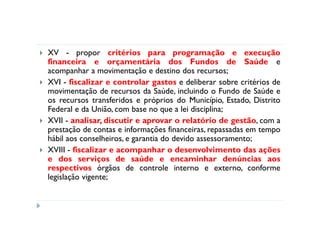 XV - propor critérios para programação e execução
financeira e orçamentária dos Fundos de Saúde e
acompanhar a movimentação e destino dos recursos;
XVI - fiscalizar e controlar gastos e deliberar sobre critérios de
movimentação de recursos da Saúde, incluindo o Fundo de Saúde e
os recursos transferidos e próprios do Município, Estado, Distrito
Federal e da União, com base no que a lei disciplina;
XVII - analisar, discutir e aprovar o relatório de gestão, com a
prestação de contas e informações financeiras, repassadas em tempo
hábil aos conselheiros, e garantia do devido assessoramento;
XVIII - fiscalizar e acompanhar o desenvolvimento das ações
e dos serviços de saúde e encaminhar denúncias aos
respectivos órgãos de controle interno e externo, conforme
legislação vigente;
 