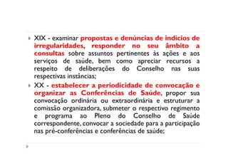XIX - examinar propostas e denúncias de indícios de
irregularidades, responder no seu âmbito a
consultas sobre assuntos pertinentes às ações e aos
serviços de saúde, bem como apreciar recursos a
respeito de deliberações do Conselho nas suas
respectivas instâncias;
XX - estabelecer a periodicidade de convocação e
organizar as Conferências de Saúde, propor sua
convocação ordinária ou extraordinária e estruturar a
comissão organizadora, submeter o respectivo regimento
e programa ao Pleno do Conselho de Saúde
correspondente, convocar a sociedade para a participação
nas pré-conferências e conferências de saúde;
 