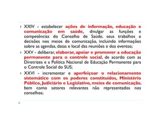 XXIV - estabelecer ações de informação, educação e
comunicação em saúde, divulgar as funções e
competências do Conselho de Saúde, seus trabalhos e
decisões nos meios de comunicação, incluindo informações
sobre as agendas, datas e local das reuniões e dos eventos;
XXV - deliberar, elaborar, apoiar e promover a educação
permanente para o controle social, de acordo com as
Diretrizes e a Política Nacional de Educação Permanente para
o Controle Social do SUS;
XXVI - incrementar e aperfeiçoar o relacionamento
sistemático com os poderes constituídos, Ministério
Público, Judiciário e Legislativo, meios de comunicação,
bem como setores relevantes não representados nos
conselhos;
 