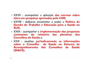 XXVII - acompanhar a aplicação das normas sobre
ética em pesquisas aprovadas pelo CNS;
XXVIII - deliberar, encaminhar e avaliar a Política de
Gestão do Trabalho e Educação para a Saúde no
SUS;
XXIX - acompanhar a implementação das propostas
constantes do relatório das plenárias dos
Conselhos de Saúde; e
XXX - atualizar periodicamente as informações
sobre o Conselho de Saúde no Sistema de
Acompanhamento dos Conselhos de Saúde
(SIACS).
 
