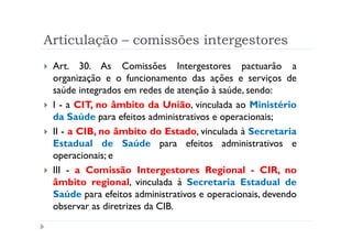 Articulação – comissões intergestores
 Art. 30. As Comissões Intergestores pactuarão a
 organização e o funcionamento das ações e serviços de
 saúde integrados em redes de atenção à saúde, sendo:
 I - a CIT, no âmbito da União, vinculada ao Ministério
 da Saúde para efeitos administrativos e operacionais;
 II - a CIB, no âmbito do Estado, vinculada à Secretaria
 Estadual de Saúde para efeitos administrativos e
 operacionais; e
 III - a Comissão Intergestores Regional - CIR, no
 âmbito regional, vinculada à Secretaria Estadual de
 Saúde para efeitos administrativos e operacionais, devendo
 observar as diretrizes da CIB.
                           Produzido por Ismael Costa
                                    ismac@globo.com
                      www.blogprofismael.blogspot.com
 