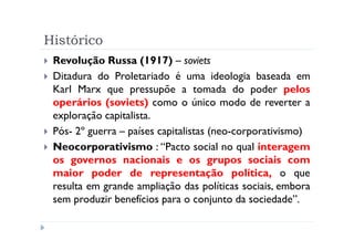Histórico
 Revolução Russa (1917) – soviets
 Ditadura do Proletariado é uma ideologia baseada em
 Karl Marx que pressupõe a tomada do poder pelos
 operários (soviets) como o único modo de reverter a
 exploração capitalista.
 Pós- 2º guerra – países capitalistas (neo-corporativismo)
 Neocorporativismo : “Pacto social no qual interagem
 os governos nacionais e os grupos sociais com
 maior poder de representação política, o que
 resulta em grande ampliação das políticas sociais, embora
 sem produzir benefícios para o conjunto da sociedade”.
 