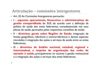 Articulação – comissões intergestores
Art. 32.As Comissões Intergestores pactuarão:
I - aspectos operacionais, financeiros e administrativos da
gestão compartilhada do SUS, de acordo com a definição da
política de saúde dos entes federativos, consubstanciada nos seus
planos de saúde, aprovados pelos respectivos conselhos de saúde;
II - diretrizes gerais sobre Regiões de Saúde, integração de
limites geográficos, referência e contrarreferência e demais aspectos
vinculados à integração das ações e serviços de saúde entre os entes
federativos;
III - diretrizes de âmbito nacional, estadual, regional e
interestadual, a respeito da organização das redes de
atenção à saúde, principalmente no tocante à gestão institucional
e à integração das ações e serviços dos entes federativos;

                             Produzido por Ismael Costa
                                      ismac@globo.com
                        www.blogprofismael.blogspot.com
 