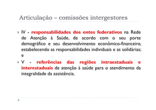 Articulação – comissões intergestores

IV - responsabilidades dos entes federativos na Rede
de Atenção à Saúde, de acordo com o seu porte
demográfico e seu desenvolvimento econômico-financeiro,
estabelecendo as responsabilidades individuais e as solidárias;
e
V - referências das regiões intraestaduais e
interestaduais de atenção à saúde para o atendimento da
integralidade da assistência.




                           Produzido por Ismael Costa
                                    ismac@globo.com
                      www.blogprofismael.blogspot.com
 