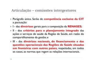Articulação – comissões intergestores

Parágrafo único. Serão de competência exclusiva da CIT
a pactuação:
I - das diretrizes gerais para a composição da RENASES;
II - dos critérios para o planejamento integrado das
ações e serviços de saúde da Região de Saúde, em razão do
compartilhamento da gestão; e
III - das diretrizes nacionais, do financiamento e das
questões operacionais das Regiões de Saúde situadas
em fronteiras com outros países, respeitadas, em todos
os casos, as normas que regem as relações internacionais.

                         Produzido por Ismael Costa
                                  ismac@globo.com
                    www.blogprofismael.blogspot.com
 