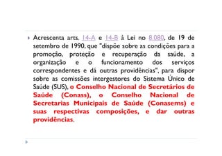 Acrescenta arts. 14-A e 14-B à Lei no 8.080, de 19 de
setembro de 1990, que "dispõe sobre as condições para a
promoção, proteção e recuperação da saúde, a
organização e o funcionamento dos serviços
correspondentes e dá outras providências", para dispor
sobre as comissões intergestores do Sistema Único de
Saúde (SUS), o Conselho Nacional de Secretários de
Saúde (Conass), o Conselho Nacional de
Secretarias Municipais de Saúde (Conasems) e
suas respectivas composições, e dar outras
providências.
 