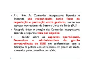 Art. 14-A. As Comissões Intergestores Bipartite e
Tripartite são reconhecidas como foros de
negociação e pactuação entre gestores, quanto aos
aspectos operacionais do Sistema Único de Saúde (SUS).
Parágrafo único. A atuação das Comissões Intergestores
Bipartite e Tripartite terá por objetivo:
I - decidir sobre os aspectos operacionais,
financeiros       e     administrativos    da    gestão
compartilhada do SUS, em conformidade com a
definição da política consubstanciada em planos de saúde,
aprovados pelos conselhos de saúde;
 