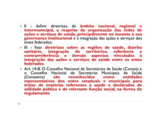 II - definir diretrizes, de âmbito nacional, regional e
intermunicipal, a respeito da organização das redes de
ações e serviços de saúde, principalmente no tocante à sua
governança institucional e à integração das ações e serviços dos
entes federados;
III - fixar diretrizes sobre as regiões de saúde, distrito
sanitário, integração de territórios, referência e
contrarreferência e demais aspectos vinculados à
integração das ações e serviços de saúde entre os entes
federados.
Art. 14-B. O Conselho Nacional de Secretários de Saúde (Conass) e
o Conselho Nacional de Secretarias Municipais de Saúde
(Conasems)       são    reconhecidos        como       entidades
representativas dos entes estaduais e municipais para
tratar de matérias referentes à saúde e declarados de
utilidade pública e de relevante função social, na forma do
regulamento.
 