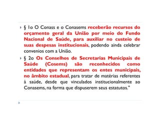 § 1o O Conass e o Conasems receberão recursos do
orçamento geral da União por meio do Fundo
Nacional de Saúde, para auxiliar no custeio de
suas despesas institucionais, podendo ainda celebrar
convenios com a União.
§ 2o Os Conselhos de Secretarias Municipais de
Saúde (Cosems) são reconhecidos como
entidades que representam os entes municipais,
no âmbito estadual, para tratar de matérias referentes
à saúde, desde que vinculados institucionalmente ao
Conasems, na forma que dispuserem seus estatutos."
 