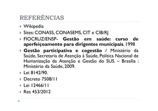 REFERÊNCIAS
 Wikipedia
 Sites: CONASS, CONASEMS, CIT e CIB/RJ
 FIOCRUZ/ENSP- Gestão em saúde: curso de
 aperfeiçoamento para dirigentes municipais. 1998
 Gestão participativa e cogestão / Ministério da
 Saúde, Secretaria de Atenção à Saúde, Política Nacional de
 Humanização da Atenção e Gestão do SUS. – Brasília :
 Ministério da Saúde, 2009.
 Lei 8142/90.
 Decreto 7508/11
 Lei 12466/11
 Res 453/2012
 