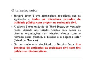 O terceiro setor
 Terceiro setor é uma terminologia sociológica que dá
 significado a todas as iniciativas privadas de
 utilidade pública com origem na sociedade civil.
 A palavra é uma tradução de Third Sector, um vocábulo
 muito utilizado nos Estados Unidos para definir as
 diversas organizações sem vínculos diretos com o
 Primeiro setor (Público, o Estado) e o Segundo setor
 (Privado, o Mercado).
 De um modo mais simplificado o Terceiro Setor é o
 conjunto de entidades da sociedade civil com fins
 públicos e não-lucrativas.
 